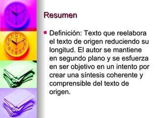 Resumen Definición: Texto que reelabora el texto de origen reduciendo su longitud. El autor se mantiene en segundo plano y se esfuerza en ser objetivo en un intento por crear una síntesis coherente y comprensible del texto de origen. 
