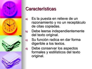 Características Es la puesta en relieve de un razonamiento y no un receptáculo de citas copiadas. Debe leerse independientemente del texto original. Su función radica en dar forma digerible a los textos. Debe conservar los aspectos formales y estilísticos del texto original. 