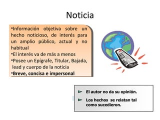Noticia Información objetiva sobre un hecho noticioso, de interés para un amplio público, actual y no habitual El interés va de más a menos Posee un Epígrafe, Titular, Bajada,  lead y cuerpo de la noticia Breve, concisa e impersonal 