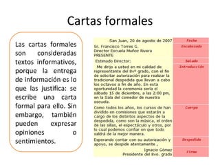 Cartas formales Las cartas formales son consideradas textos informativos, porque la entrega de información es lo que las justifica: se escribe una carta formal para ello. Sin embargo, también pueden expresar opiniones o sentimientos. 