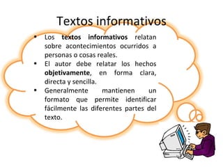 Textos informativos Los  textos informativos  relatan sobre acontecimientos ocurridos a personas o cosas reales. El autor debe relatar los hechos  objetivamente , en forma clara, directa y sencilla. Generalmente mantienen un formato que permite identificar fácilmente las diferentes partes del texto. 