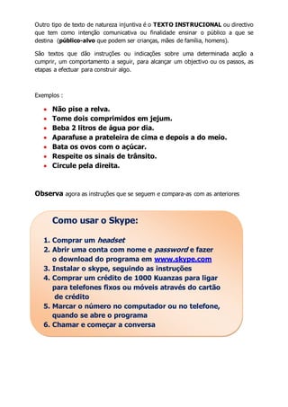 Outro tipo de texto de natureza injuntiva é o TEXTO INSTRUCIONAL ou directivo 
que tem como intenção comunicativa ou finalidade ensinar o público a que se 
destina (público-alvo que podem ser crianças, mães de família, homens). 
São textos que dão instruções ou indicações sobre uma determinada acção a 
cumprir, um comportamento a seguir, para alcançar um objectivo ou os passos, as 
etapas a efectuar para construir algo. 
Exemplos : 
 Não pise a relva. 
 Tome dois comprimidos em jejum. 
 Beba 2 litros de água por dia. 
 Aparafuse a prateleira de cima e depois a do meio. 
 Bata os ovos com o açúcar. 
 Respeite os sinais de trânsito. 
 Circule pela direita. 
Observa agora as instruções que se seguem e compara-as com as anteriores 
Como usar o Skype: 
1. Comprar um headset 
2. Abrir uma conta com nome e password e fazer 
o download do programa em www.skype.com 
3. Instalar o skype, seguindo as instruções 
4. Comprar um crédito de 1000 Kuanzas para ligar 
para telefones fixos ou móveis através do cartão 
de crédito 
5. Marcar o número no computador ou no telefone, 
quando se abre o programa 
6. Chamar e começar a conversa 
 