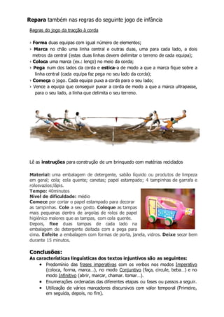 Repara também nas regras do seguinte jogo de infância 
Regras do jogo da tracção à corda 
› Forma duas equipas com igual número de elementos; 
› Marca no chão uma linha central e outras duas, uma para cada lado, a dois 
metros da central (estas duas linhas devem delimitar o terreno de cada equipa); 
› Coloca uma marca (ex.: lenço) no meio da corda; 
› Pega num dos lados da corda e estica-a de modo a que a marca fique sobre a 
linha central (cada equipa faz pega no seu lado da corda); 
› Começa o jogo. Cada equipa puxa a corda para o seu lado; 
› Vence a equipa que conseguir puxar a corda de modo a que a marca ultrapasse, 
para o seu lado, a linha que delimita o seu terreno. 
Lê as instruções para construção de um brinquedo com matérias reciclados 
Material: uma embalagem de detergente, sabão líquido ou produtos de limpeza 
em geral; cola; cola quente; canetas; papel estampado; 4 tampinhas de garrafa e 
rolosvazios;lápis. 
Tempo: 40minutos 
Nível de dificuldade: médio 
Comece por cortar o papel estampado para decorar 
as tampinhas. Cole a seu gosto. Coloque as tampas 
mais pequenas dentro de argolas de rolos de papel 
higiénico maiores que as tampas, com cola quente. 
Depois, fixe duas tampas de cada lado na 
embalagem de detergente deitada com a pega para 
cima. Enfeite a embalagem com formas de porta, janela, vidros. Deixe secar bem 
durante 15 minutos. 
Conclusões: 
As características linguísticas dos textos injuntivos são as seguintes: 
 Predomínio das frases imperativas com os verbos nos modos Imperativo 
(coloca, forma, marca…), no modo Conjuntivo (faça, circule, beba…) e no 
modo Infinitivo (abrir, marcar, chamar. tomar…). 
 Enumerações ordenadas das diferentes etapas ou fases ou passos a seguir. 
 Utilização de vários marcadores discursivos com valor temporal (Primeiro, 
em seguida, depois, no fim). 
 