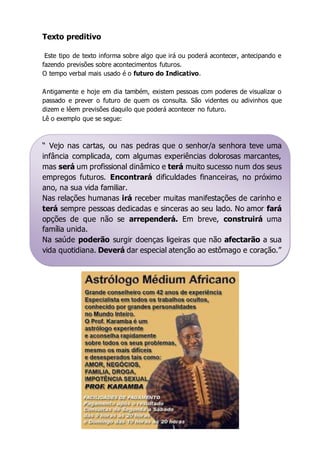 Texto preditivo 
Este tipo de texto informa sobre algo que irá ou poderá acontecer, antecipando e 
fazendo previsões sobre acontecimentos futuros. 
O tempo verbal mais usado é o futuro do Indicativo. 
Antigamente e hoje em dia também, existem pessoas com poderes de visualizar o 
passado e prever o futuro de quem os consulta. São videntes ou adivinhos que 
dizem e lêem previsões daquilo que poderá acontecer no futuro. 
Lê o exemplo que se segue: 
“ Vejo nas cartas, ou nas pedras que o senhor/a senhora teve uma 
infância complicada, com algumas experiências dolorosas marcantes, 
mas será um profissional dinâmico e terá muito sucesso num dos seus 
empregos futuros. Encontrará dificuldades financeiras, no próximo 
ano, na sua vida familiar. 
Nas relações humanas irá receber muitas manifestações de carinho e 
terá sempre pessoas dedicadas e sinceras ao seu lado. No amor fará 
opções de que não se arrependerá. Em breve, construirá uma 
família unida. 
Na saúde poderão surgir doenças ligeiras que não afectarão a sua 
vida quotidiana. Deverá dar especial atenção ao estômago e coração.” 
