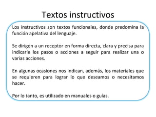 Textos instructivos Los instructivos son textos funcionales, donde predomina la función apelativa del lenguaje. Se dirigen a un receptor en forma directa, clara y precisa para indicarle los pasos o acciones a seguir para realizar una o varias acciones. En algunas ocasiones nos indican, además, los materiales que se requieren para lograr lo que deseamos o necesitamos hacer. Por lo tanto, es utilizado en manuales o guías.