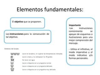 Elementos fundamentales: Las instrucciones para la consecución de tal objetivo. El objetivo que se proponen. Importante Las instrucciones comúnmente se apoyan de esquemas o ilustraciones para una mejor comprensión del mensaje. - Utiliza el infinitivo, el modo imperativo y el modo indicativo y/o formas personales.