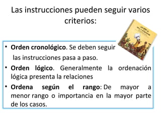 Las instrucciones pueden seguir varios criterios: Orden cronológico . Se deben seguir las instrucciones pasa a paso. Orden lógico . Generalmente la ordenación lógica presenta la relaciones Ordena según el rango : De mayor a menor rango o importancia en la mayor parte de los casos.