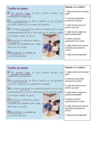 Responde en tu cuaderno:
1. ¿Qué se debe hace en primer
lugar?
2. ¿Cuál es el ingrediente
principal de la receta?
3. ¿Qué tipo de texto es el
anterior, por qué?
4. ¿Qué función cumplen las
palabras destacadas?
5. Nombra todos los
ingredientes de la receta.
6. ¿Qué utensilios de cocina se
necesitan para preparar la
receta?
7. ¿Qué se está preparando?
Responde en tu cuaderno:
1. ¿Qué se debe hace en primer
lugar?
2. ¿Cuál es el ingrediente
principal de la receta?
3. ¿Qué tipo de texto es el
anterior, por qué?
4. ¿Qué función cumplen las
palabras destacadas?
5. Nombra todos los
ingredientes de la receta.
6. ¿Qué utensilios de cocina se
necesitan para preparar la
receta?
7. ¿Qué se está preparando?
 