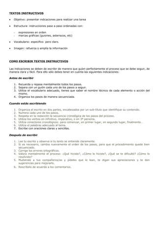 TEXTOS INSTRUCTIVOS
• Objetivo: presentar indicaciones para realizar una tarea
• Estructura: instrucciones paso a paso ordenadas con:
- expresiones en orden
- marcas gráficas (guiones, asteriscos, etc)
• Vocabulario: específico pero claro.
• Imagen: refuerza o amplía la información
COMO ESCRIBIR TEXTOS INSTRUCTIVOS
Las indicaciones se deben de escribir de manera que guíen perfectamente el proceso que se debe seguir, de
manera clara y fácil. Para ello sólo debes tener en cuenta las siguientes indicaciones:
Antes de escribir
1. Recuerda y repasa mentalmente todos los pasos.
2. Separa con un guión cada uno de los pasos a seguir.
3. Utiliza el vocabulario adecuado, tienes que saber el nombre técnico de cada elemento o acción del
mismo.
4. Organiza los pasos de manera secuenciada.
Cuando estás escribiendo
1. Organiza el escrito en dos partes, encabezados por un sub-título que identifique su contenido.
2. Numera cada uno de los pasos.
3. Respeta en la redacción la secuencia cronológica de los pasos del proceso.
4. Utiliza los verbos en infinitivo, imperativo, o en 3ª persona.
5. Utiliza conectores cronológicos: para comenzar, en primer lugar, en segundo lugar, finalmente…
6. Utiliza el palabras adecuado al tema.
7. Escribe con oraciones claras y sencillas.
Después de escribir
1. Lee tu escrito y observa si tu texto se entiende claramente.
2. Si es necesario, cambia nuevamente el orden de los pasos, para que el procedimiento quede bien
secuenciado.
3. Corrige los errores ortográficos.
4. Valora mentalmente el proceso: ¿Qué hiciste?, ¿Cómo lo hiciste?, ¿Qué se te dificultó? ¿Cómo lo
resolviste?
5. Muéstralo a tus compañeros/as y pídeles que lo lean, te digan sus apreciaciones y te den
sugerencias para mejorarlo.
6. Rescríbelo de acuerdo a los comentarios.
 