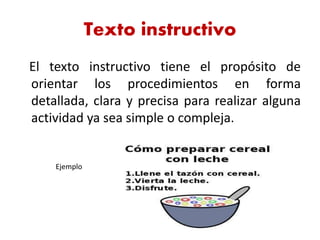 Texto instructivo
El texto instructivo tiene el propósito de
orientar los procedimientos en forma
detallada, clara y precisa para realizar alguna
actividad ya sea simple o compleja.
Ejemplo
 