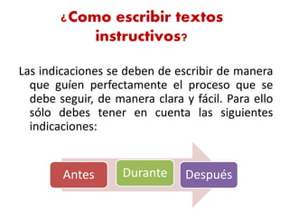 ¿Como escribir textos
instructivos?
Las indicaciones se deben de escribir de manera
que guíen perfectamente el proceso que se
debe seguir, de manera clara y fácil. Para ello
sólo debes tener en cuenta las siguientes
indicaciones:
Antes Durante Después
 