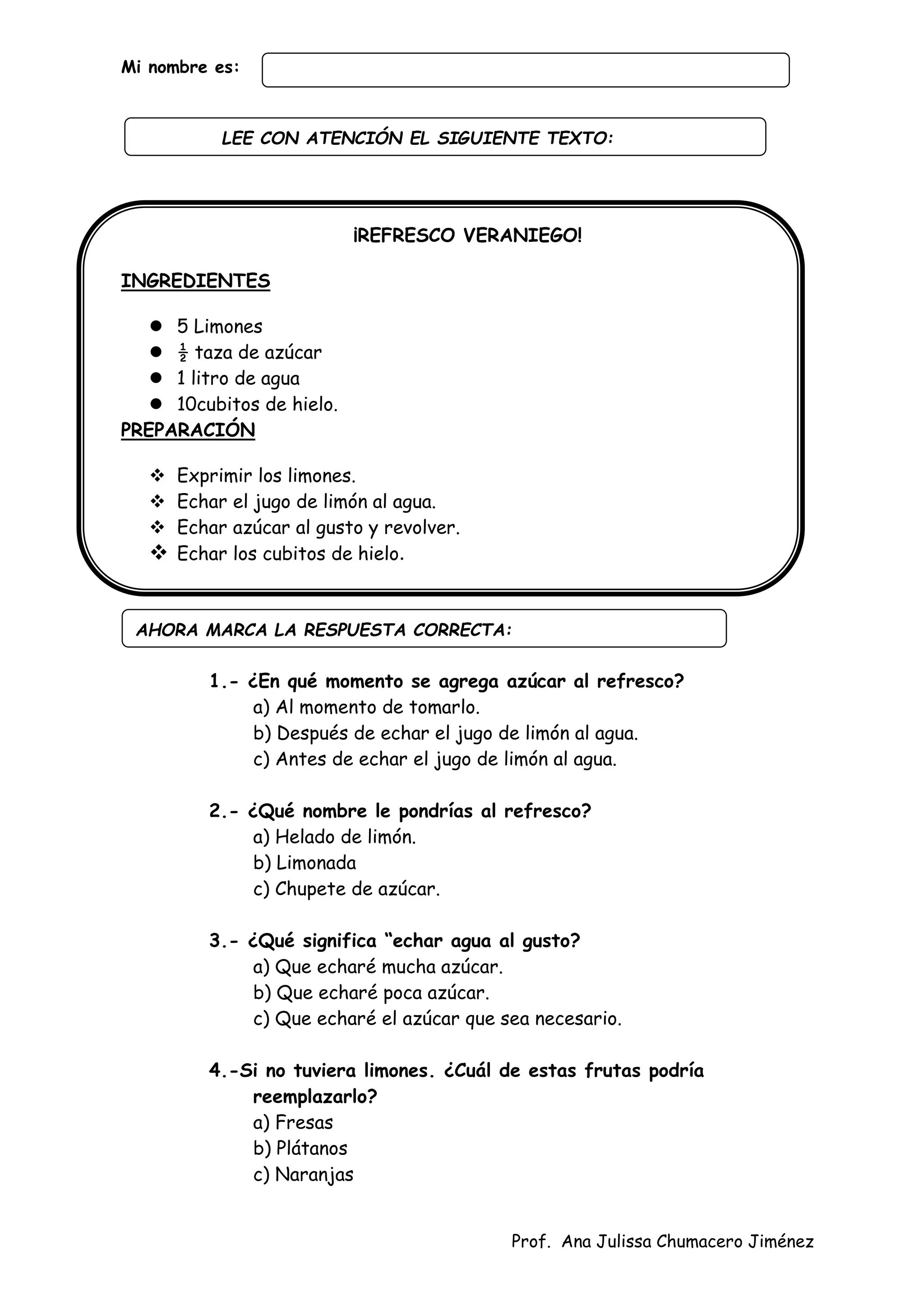 Prof. Ana Julissa Chumacero Jiménez
Mi nombre es:
¡REFRESCO VERANIEGO!
INGREDIENTES
 5 Limones
 ½ taza de azúcar
 1 litro de agua
 10cubitos de hielo.
PREPARACIÓN
 Exprimir los limones.
 Echar el jugo de limón al agua.
 Echar azúcar al gusto y revolver.
 Echar los cubitos de hielo.
1.- ¿En qué momento se agrega azúcar al refresco?
a) Al momento de tomarlo.
b) Después de echar el jugo de limón al agua.
c) Antes de echar el jugo de limón al agua.
2.- ¿Qué nombre le pondrías al refresco?
a) Helado de limón.
b) Limonada
c) Chupete de azúcar.
3.- ¿Qué significa “echar agua al gusto?
a) Que echaré mucha azúcar.
b) Que echaré poca azúcar.
c) Que echaré el azúcar que sea necesario.
4.-Si no tuviera limones. ¿Cuál de estas frutas podría
reemplazarlo?
a) Fresas
b) Plátanos
c) Naranjas
AHORA MARCA LA RESPUESTA CORRECTA:
LEE CON ATENCIÓN EL SIGUIENTE TEXTO:
:
 