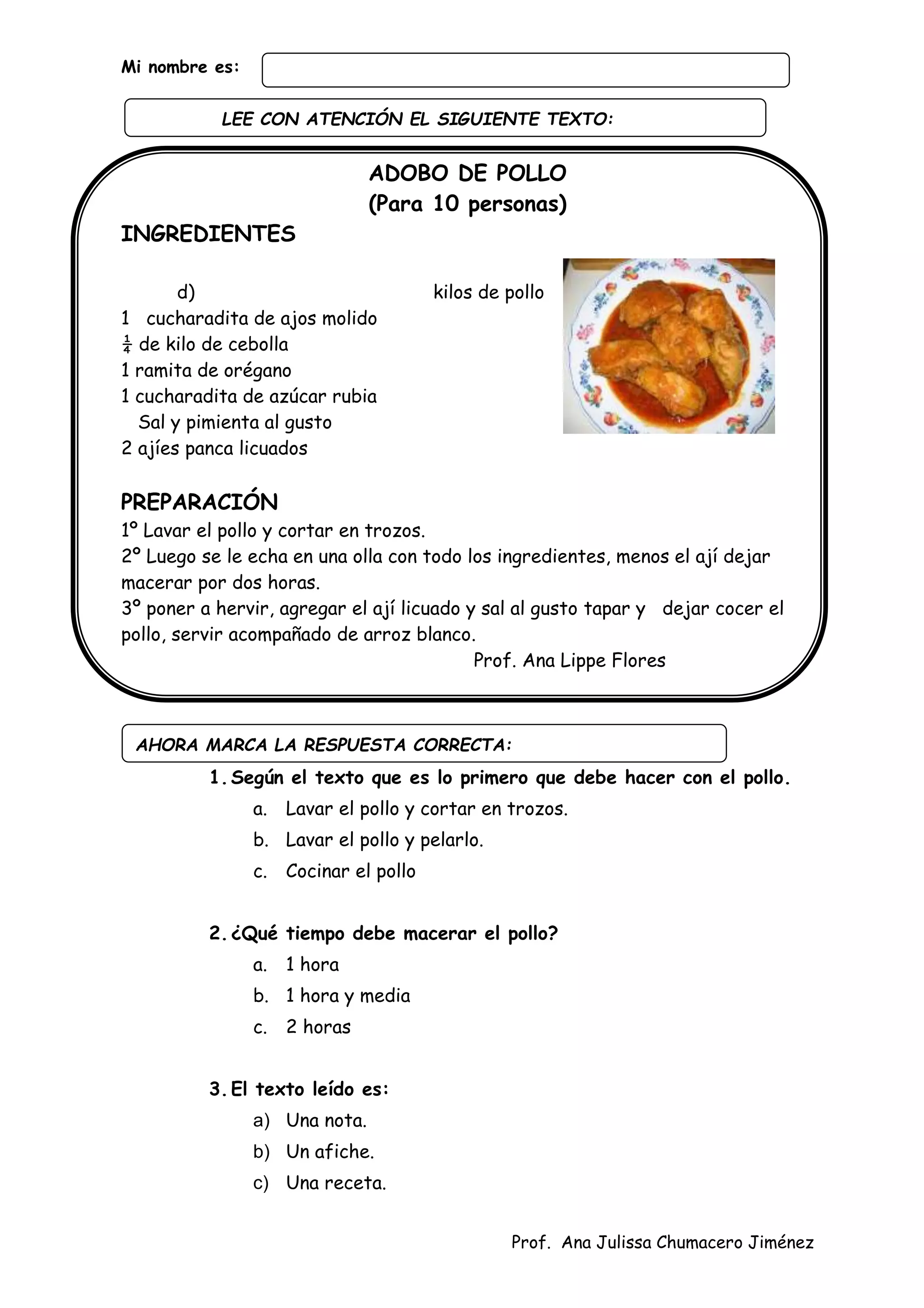Prof. Ana Julissa Chumacero Jiménez
Mi nombre es:
ADOBO DE POLLO
(Para 10 personas)
INGREDIENTES
d) kilos de pollo
1 cucharadita de ajos molido
¼ de kilo de cebolla
1 ramita de orégano
1 cucharadita de azúcar rubia
Sal y pimienta al gusto
2 ajíes panca licuados
PREPARACIÓN
1º Lavar el pollo y cortar en trozos.
2º Luego se le echa en una olla con todo los ingredientes, menos el ají dejar
macerar por dos horas.
3º poner a hervir, agregar el ají licuado y sal al gusto tapar y dejar cocer el
pollo, servir acompañado de arroz blanco.
Prof. Ana Lippe Flores
1.Según el texto que es lo primero que debe hacer con el pollo.
a. Lavar el pollo y cortar en trozos.
b. Lavar el pollo y pelarlo.
c. Cocinar el pollo
2.¿Qué tiempo debe macerar el pollo?
a. 1 hora
b. 1 hora y media
c. 2 horas
3.El texto leído es:
a) Una nota.
b) Un afiche.
c) Una receta.
AHORA MARCA LA RESPUESTA CORRECTA:
LEE CON ATENCIÓN EL SIGUIENTE TEXTO:
:
 