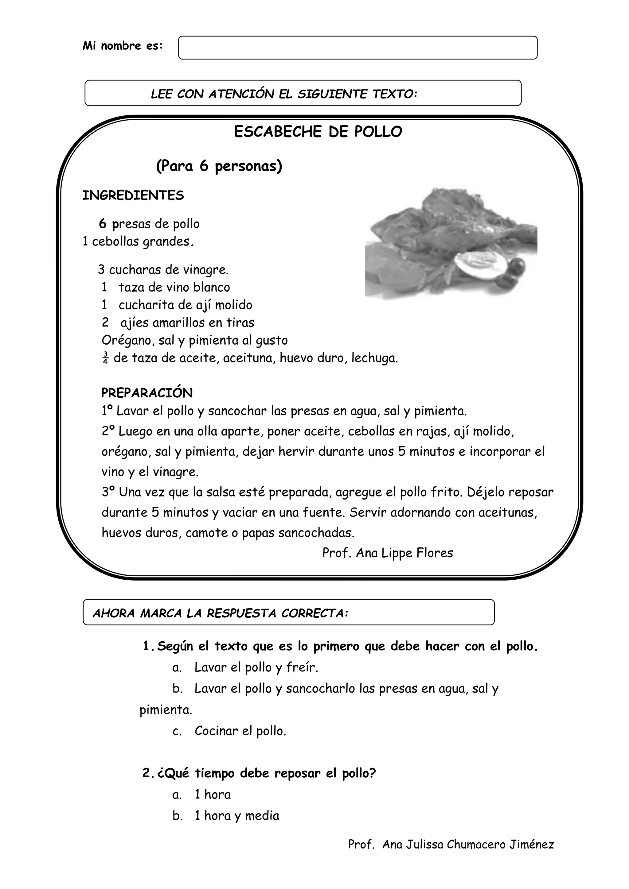 Prof. Ana Julissa Chumacero Jiménez
Mi nombre es:
ESCABECHE DE POLLO
(Para 6 personas)
INGREDIENTES
6 presas de pollo
1 cebollas grandes.
3 cucharas de vinagre.
1 taza de vino blanco
1 cucharita de ají molido
2 ajíes amarillos en tiras
Orégano, sal y pimienta al gusto
¾ de taza de aceite, aceituna, huevo duro, lechuga.
PREPARACIÓN
1º Lavar el pollo y sancochar las presas en agua, sal y pimienta.
2º Luego en una olla aparte, poner aceite, cebollas en rajas, ají molido,
orégano, sal y pimienta, dejar hervir durante unos 5 minutos e incorporar el
vino y el vinagre.
3º Una vez que la salsa esté preparada, agregue el pollo frito. Déjelo reposar
durante 5 minutos y vaciar en una fuente. Servir adornando con aceitunas,
huevos duros, camote o papas sancochadas.
Prof. Ana Lippe Flores
1.Según el texto que es lo primero que debe hacer con el pollo.
a. Lavar el pollo y freír.
b. Lavar el pollo y sancocharlo las presas en agua, sal y
pimienta.
c. Cocinar el pollo.
2.¿Qué tiempo debe reposar el pollo?
a. 1 hora
b. 1 hora y media
AHORA MARCA LA RESPUESTA CORRECTA:
LEE CON ATENCIÓN EL SIGUIENTE TEXTO:
:
 