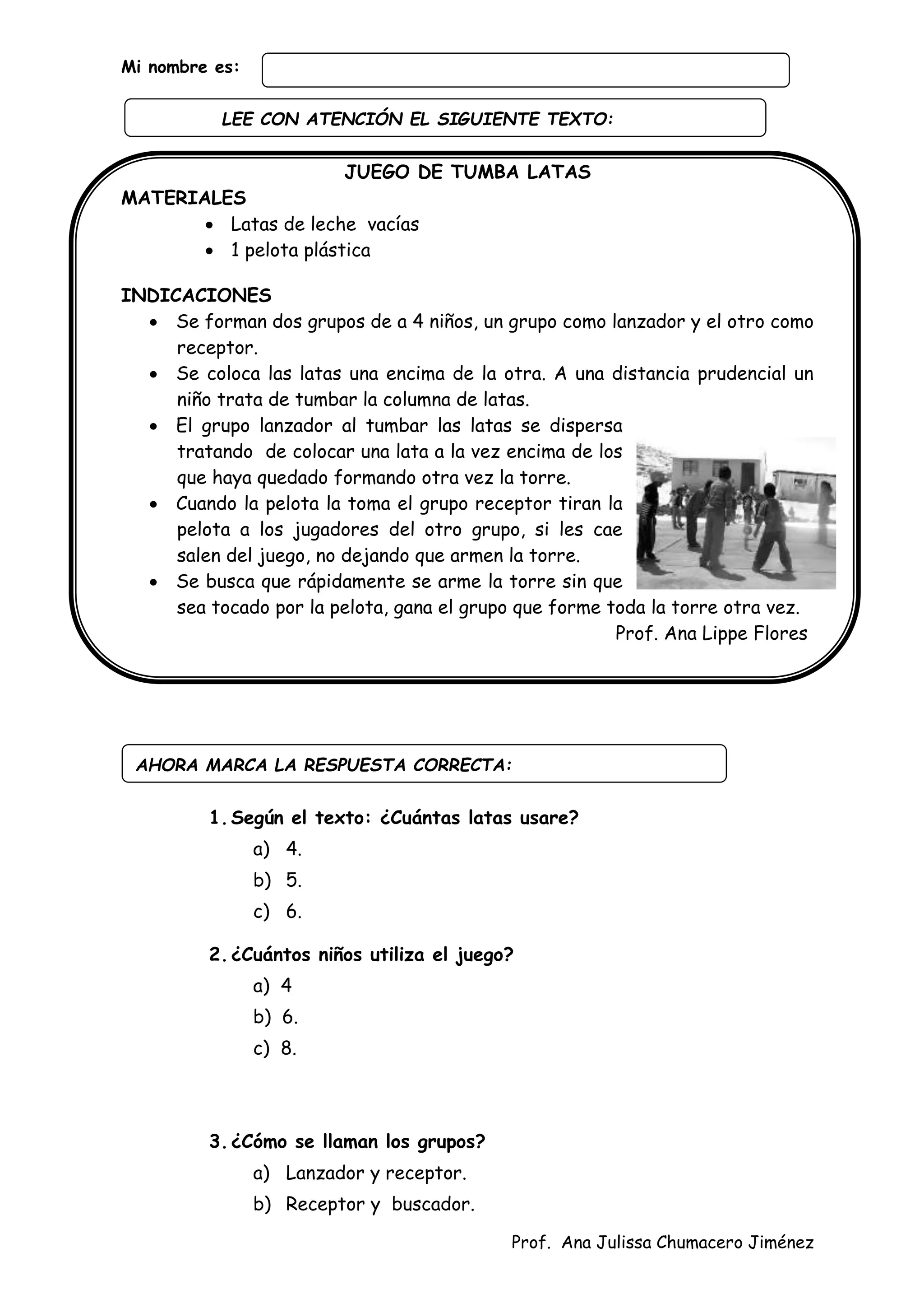 Prof. Ana Julissa Chumacero Jiménez
Mi nombre es:
JUEGO DE TUMBA LATAS
MATERIALES
 Latas de leche vacías
 1 pelota plástica
INDICACIONES
 Se forman dos grupos de a 4 niños, un grupo como lanzador y el otro como
receptor.
 Se coloca las latas una encima de la otra. A una distancia prudencial un
niño trata de tumbar la columna de latas.
 El grupo lanzador al tumbar las latas se dispersa
tratando de colocar una lata a la vez encima de los
que haya quedado formando otra vez la torre.
 Cuando la pelota la toma el grupo receptor tiran la
pelota a los jugadores del otro grupo, si les cae
salen del juego, no dejando que armen la torre.
 Se busca que rápidamente se arme la torre sin que
sea tocado por la pelota, gana el grupo que forme toda la torre otra vez.
Prof. Ana Lippe Flores
1.Según el texto: ¿Cuántas latas usare?
a) 4.
b) 5.
c) 6.
2.¿Cuántos niños utiliza el juego?
a) 4
b) 6.
c) 8.
3.¿Cómo se llaman los grupos?
a) Lanzador y receptor.
b) Receptor y buscador.
AHORA MARCA LA RESPUESTA CORRECTA:
LEE CON ATENCIÓN EL SIGUIENTE TEXTO:
:
 