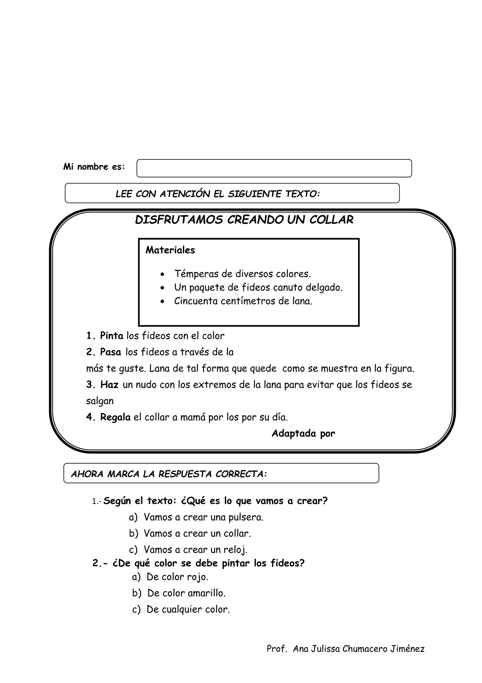 Prof. Ana Julissa Chumacero Jiménez
Mi nombre es:
DISFRUTAMOS CREANDO UN COLLAR
Procedimiento:
1. Pinta los fideos con el color
2. Pasa los fideos a través de la
más te guste. Lana de tal forma que quede como se muestra en la figura.
3. Haz un nudo con los extremos de la lana para evitar que los fideos se
salgan
4. Regala el collar a mamá por los por su día.
Adaptada por
1.- Según el texto: ¿Qué es lo que vamos a crear?
a) Vamos a crear una pulsera.
b) Vamos a crear un collar.
c) Vamos a crear un reloj.
2.- ¿De qué color se debe pintar los fideos?
a) De color rojo.
b) De color amarillo.
c) De cualquier color.
AHORA MARCA LA RESPUESTA CORRECTA:
Materiales
 Témperas de diversos colores.
 Un paquete de fideos canuto delgado.
 Cincuenta centímetros de lana.
LEE CON ATENCIÓN EL SIGUIENTE TEXTO:
:
 