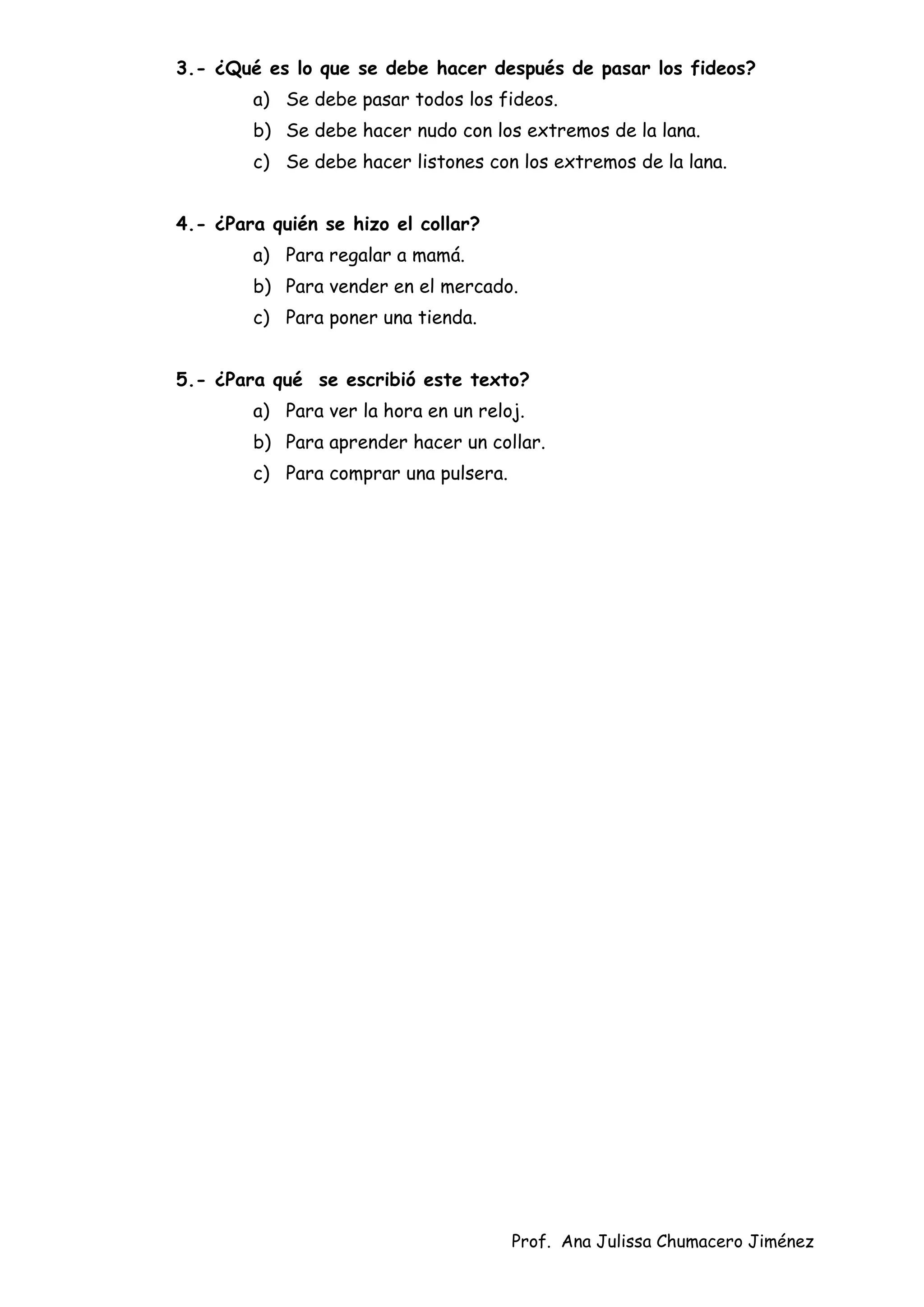 Prof. Ana Julissa Chumacero Jiménez
3.- ¿Qué es lo que se debe hacer después de pasar los fideos?
a) Se debe pasar todos los fideos.
b) Se debe hacer nudo con los extremos de la lana.
c) Se debe hacer listones con los extremos de la lana.
4.- ¿Para quién se hizo el collar?
a) Para regalar a mamá.
b) Para vender en el mercado.
c) Para poner una tienda.
5.- ¿Para qué se escribió este texto?
a) Para ver la hora en un reloj.
b) Para aprender hacer un collar.
c) Para comprar una pulsera.
 