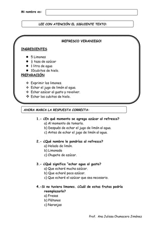 Prof. Ana Julissa Chumacero Jiménez
Mi nombre es:
¡REFRESCO VERANIEGO!
INGREDIENTES
 5 Limones
 ½ taza de azúcar
 1 litro de agua
 10cubitos de hielo.
PREPARACIÓN
 Exprimir los limones.
 Echar el jugo de limón al agua.
 Echar azúcar al gusto y revolver.
 Echar los cubitos de hielo.
1.- ¿En qué momento se agrega azúcar al refresco?
a) Al momento de tomarlo.
b) Después de echar el jugo de limón al agua.
c) Antes de echar el jugo de limón al agua.
2.- ¿Qué nombre le pondrías al refresco?
a) Helado de limón.
b) Limonada
c) Chupete de azúcar.
3.- ¿Qué significa “echar agua al gusto?
a) Que echaré mucha azúcar.
b) Que echaré poca azúcar.
c) Que echaré el azúcar que sea necesario.
4.-Si no tuviera limones. ¿Cuál de estas frutas podría
reemplazarlo?
a) Fresas
b) Plátanos
c) Naranjas
AHORA MARCA LA RESPUESTA CORRECTA:
LEE CON ATENCIÓN EL SIGUIENTE TEXTO:
:
 
