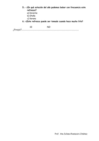 Prof. Ana Julissa Chumacero Jiménez
5.- ¿En qué estación del año podemos beber con frecuencia este
refresco?
a) Invierno
b) Otoño
c) Verano
6.-¿Este refresco puede ser tomado cuando hace mucho frío?
SI NO
¿Porqué?..................................................................................................
 
