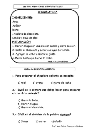 Prof. Ana Julissa Chumacero Jiménez
CHOCOLATADA
INGREDIENTES
Agua
Azúcar
leche
1 tableta de chocolate.
Canela y clavo de olor.
PREPARACIÓN
1.-Hervir el agua en una olla con canela y clavo de olor.
2.-Rallar el chocolate y echarlo al agua hirviendo.
3.-Agregar la leche y azúcar al gusto.
4.-Mover hasta que hierva la leche.
Prof. Ana Lippe Flores
1.-Para preparar el chocolate caliente se necesita:
a) miel b) avena c) tarro de leche
2.- ¿Qué es lo primero que debes hacer para preparar
el chocolate caliente?
a) Hervir la leche.
b) Hervir el agua.
c) Hervir el chocolate.
3.- ¿Cuál es el sinónimo de la palabra agregar?
a) Comer b) quitar c) añadir
LEE CON ATENCIÓN EL SIGUIENTE TEXTO:
:
MARCA LA RESPUESTA CORRECTA:
:
 