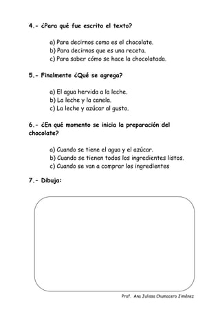 Prof. Ana Julissa Chumacero Jiménez
4.- ¿Para qué fue escrito el texto?
a) Para decirnos como es el chocolate.
b) Para decirnos que es una receta.
c) Para saber cómo se hace la chocolatada.
5.- Finalmente ¿Qué se agrega?
a) El agua hervida a la leche.
b) La leche y la canela.
c) La leche y azúcar al gusto.
6.- ¿En qué momento se inicia la preparación del
chocolate?
a) Cuando se tiene el agua y el azúcar.
b) Cuando se tienen todos los ingredientes listos.
c) Cuando se van a comprar los ingredientes
7.- Dibuja:
 
