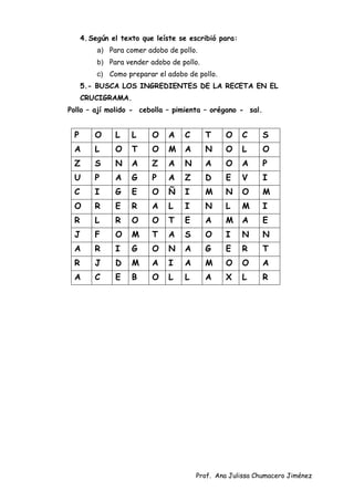 Prof. Ana Julissa Chumacero Jiménez
4.Según el texto que leíste se escribió para:
a) Para comer adobo de pollo.
b) Para vender adobo de pollo.
c) Como preparar el adobo de pollo.
5.- BUSCA LOS INGREDIENTES DE LA RECETA EN EL
CRUCIGRAMA.
Pollo – ají molido - cebolla – pimienta – orégano - sal.
P O L L O A C T O C S
A L O T O M A N O L O
Z S N A Z A N A O A P
U P A G P A Z D E V I
C I G E O Ñ I M N O M
O R E R A L I N L M I
R L R O O T E A M A E
J F O M T A S O I N N
A R I G O N A G E R T
R J D M A I A M O O A
A C E B O L L A X L R
 