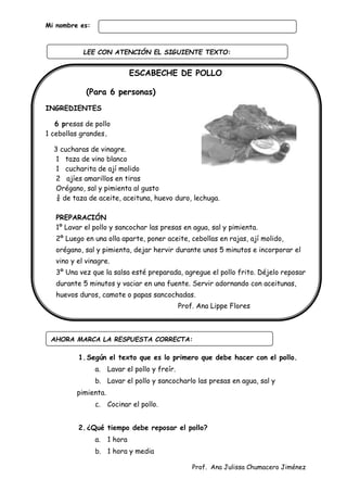 Prof. Ana Julissa Chumacero Jiménez
Mi nombre es:
ESCABECHE DE POLLO
(Para 6 personas)
INGREDIENTES
6 presas de pollo
1 cebollas grandes.
3 cucharas de vinagre.
1 taza de vino blanco
1 cucharita de ají molido
2 ajíes amarillos en tiras
Orégano, sal y pimienta al gusto
¾ de taza de aceite, aceituna, huevo duro, lechuga.
PREPARACIÓN
1º Lavar el pollo y sancochar las presas en agua, sal y pimienta.
2º Luego en una olla aparte, poner aceite, cebollas en rajas, ají molido,
orégano, sal y pimienta, dejar hervir durante unos 5 minutos e incorporar el
vino y el vinagre.
3º Una vez que la salsa esté preparada, agregue el pollo frito. Déjelo reposar
durante 5 minutos y vaciar en una fuente. Servir adornando con aceitunas,
huevos duros, camote o papas sancochadas.
Prof. Ana Lippe Flores
1.Según el texto que es lo primero que debe hacer con el pollo.
a. Lavar el pollo y freír.
b. Lavar el pollo y sancocharlo las presas en agua, sal y
pimienta.
c. Cocinar el pollo.
2.¿Qué tiempo debe reposar el pollo?
a. 1 hora
b. 1 hora y media
AHORA MARCA LA RESPUESTA CORRECTA:
LEE CON ATENCIÓN EL SIGUIENTE TEXTO:
:
 