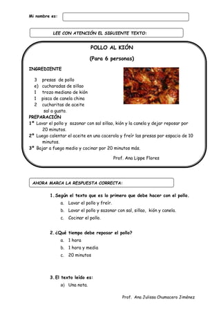 Prof. Ana Julissa Chumacero Jiménez
Mi nombre es:
POLLO AL KIÓN
(Para 6 personas)
INGREDIENTE
3 presas de pollo
e) cucharadas de sillao
1 trozo mediano de kión
1 pisca de canela china
2 cucharitas de aceite
sal a gusto.
PREPARACIÓN
1º Lavar el pollo y sazonar con sal sillao, kión y la canela y dejar reposar por
20 minutos.
2º Luego calentar el aceite en una cacerola y freír las presas por espacio de 10
minutos.
3º Bajar a fuego medio y cocinar por 20 minutos más.
Prof. Ana Lippe Flores
1.Según el texto que es lo primero que debe hacer con el pollo.
a. Lavar el pollo y freír.
b. Lavar el pollo y sazonar con sal, sillao, kión y canela.
c. Cocinar el pollo.
2.¿Qué tiempo debe reposar el pollo?
a. 1 hora
b. 1 hora y media
c. 20 minutos
3.El texto leído es:
a) Una nota.
AHORA MARCA LA RESPUESTA CORRECTA:
LEE CON ATENCIÓN EL SIGUIENTE TEXTO:
:
 