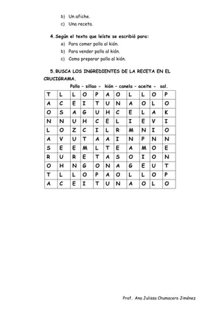 Prof. Ana Julissa Chumacero Jiménez
b) Un afiche.
c) Una receta.
4.Según el texto que leíste se escribió para:
a) Para comer pollo al kión.
b) Para vender pollo al kión.
c) Como preparar pollo al kión.
5.BUSCA LOS INGREDIENTES DE LA RECETA EN EL
CRUCIGRAMA.
Pollo – sillao - kión – canela – aceite - sal.
T L L O P A O L L O P
A C E I T U N A O L O
O S A G U H C E L A K
N N U H C E L I E V I
L O Z C I L R M N I O
A V U T A A I N P N N
S E E M L T E A M O E
R U R E T A S O I O N
O H N G O N A G E U T
T L L O P A O L L O P
A C E I T U N A O L O
 