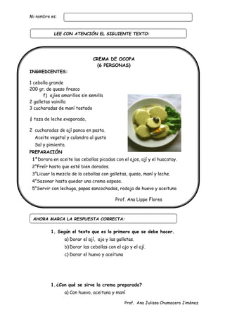 Prof. Ana Julissa Chumacero Jiménez
Mi nombre es:
CREMA DE OCOPA
(6 PERSONAS)
INGREDIENTES:
1 cebolla grande
200 gr. de queso fresco
f) ajíes amarillos sin semilla
2 galletas vainilla
3 cucharadas de maní tostado
¾ taza de leche evaporada,
2 cucharadas de ají panca en pasta.
Aceite vegetal y culandro al gusto
Sal y pimienta.
PREPARACIÓN
1°Dorara en aceite las cebollas picadas con el ajos, ají y el huacatay.
2°Freír hasta que esté bien dorados.
3°Licuar la mezcla de la cebollas con galletas, queso, maní y leche.
4°Sazonar hasta quedar una crema espesa.
5°Servir con lechuga, papas sancochadas, rodaja de huevo y aceituna
Prof. Ana Lippe Flores
1. Según el texto que es lo primero que se debe hacer.
a) Dorar el ají, ajo y las galletas.
b) Dorar las cebollas con el ajo y el ají.
c) Dorar el huevo y aceituna
1.¿Con qué se sirve la crema preparada?
a) Con huevo, aceituna y maní
AHORA MARCA LA RESPUESTA CORRECTA:
LEE CON ATENCIÓN EL SIGUIENTE TEXTO:
:
 