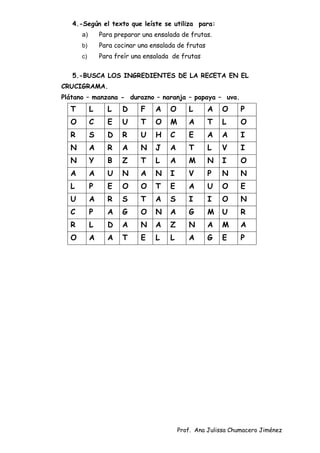 Prof. Ana Julissa Chumacero Jiménez
4.-Según el texto que leíste se utiliza para:
a) Para preparar una ensalada de frutas.
b) Para cocinar una ensalada de frutas
c) Para freír una ensalada de frutas
5.-BUSCA LOS INGREDIENTES DE LA RECETA EN EL
CRUCIGRAMA.
Plátano – manzana - durazno – naranja – papaya – uva.
T L L D F A O L A O P
O C E U T O M A T L O
R S D R U H C E A A I
N A R A N J A T L V I
N Y B Z T L A M N I O
A A U N A N I V P N N
L P E O O T E A U O E
U A R S T A S I I O N
C P A G O N A G M U R
R L D A N A Z N A M A
O A A T E L L A G E P
 