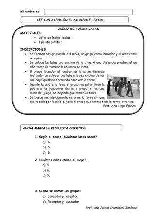 Prof. Ana Julissa Chumacero Jiménez
Mi nombre es:
JUEGO DE TUMBA LATAS
MATERIALES
 Latas de leche vacías
 1 pelota plástica
INDICACIONES
 Se forman dos grupos de a 4 niños, un grupo como lanzador y el otro como
receptor.
 Se coloca las latas una encima de la otra. A una distancia prudencial un
niño trata de tumbar la columna de latas.
 El grupo lanzador al tumbar las latas se dispersa
tratando de colocar una lata a la vez encima de los
que haya quedado formando otra vez la torre.
 Cuando la pelota la toma el grupo receptor tiran la
pelota a los jugadores del otro grupo, si les cae
salen del juego, no dejando que armen la torre.
 Se busca que rápidamente se arme la torre sin que
sea tocado por la pelota, gana el grupo que forme toda la torre otra vez.
Prof. Ana Lippe Flores
1.Según el texto: ¿Cuántas latas usare?
a) 4.
b) 5.
c) 6.
2.¿Cuántos niños utiliza el juego?
a) 4
b) 6.
c) 8.
3.¿Cómo se llaman los grupos?
a) Lanzador y receptor.
b) Receptor y buscador.
AHORA MARCA LA RESPUESTA CORRECTA:
LEE CON ATENCIÓN EL SIGUIENTE TEXTO:
:
 