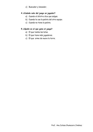 Prof. Ana Julissa Chumacero Jiménez
c) Buscador y lanzador.
4.¿Cuándo sale del juego un jugador?
a) Cuando el árbitro dice que salgas.
b) Cuando le cae la pelota del otro equipo.
c) Cuando no tiene la pelota.
5.¿Quién es el que gana el juego?
a) El que tumba las latas.
b) El que tiene más jugadores.
c) El que arme de nuevo la torre.
 