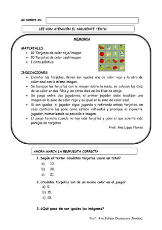 Prof. Ana Julissa Chumacero Jiménez
Mi nombre es:
MEMORIA
MATERIALES
 10 Tarjetas de color rojo/imagen
 10 Tarjetas de color azul/imagen
 1 cinta plástica
INDICACIONES
 Encintar las tarjetas, deben ser iguales una de color rojo y la otra de
color azul con la misma imagen.
 Se barajan las tarjetas con la imagen sobre la mesa, se colocan las diez
de un color en dos filas y las otras diez en las filas de abajo.
 Se juega entre dos jugadores, el primer jugador debe localizar una
imagen en la zona de color rojo y su igual en la zona de color azul.
 Si son iguales, el jugador sigue jugando y retirando ambas tarjetas, en
caso contrario las pone como estaba volteadas y prosigue el siguiente
jugador, memorizando su posición e imagen.
 El juego termina cuando no hay más tarjetas y gana el que acierta más
parejas de tarjetas.
Prof. Ana Lippe Flores
1.Según el texto: ¿Cuántas tarjetas usare en total?
a) 10.
b) 20.
c) 21.
2.¿Cuántas tarjetas son de un mismo color en el juego?
a) 5.
b) 15.
c) 10.
3.¿Qué pasa sin son iguales las imágenes?
AHORA MARCA LA RESPUESTA CORRECTA:
LEE CON ATENCIÓN EL SIGUIENTE TEXTO:
:
 