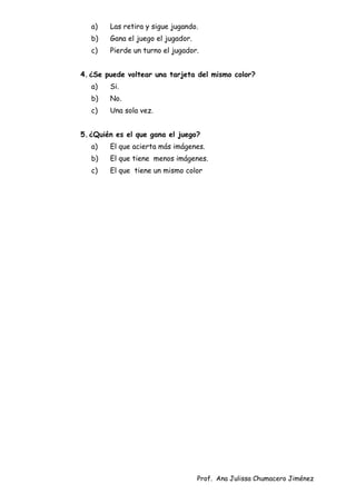 Prof. Ana Julissa Chumacero Jiménez
a) Las retira y sigue jugando.
b) Gana el juego el jugador.
c) Pierde un turno el jugador.
4.¿Se puede voltear una tarjeta del mismo color?
a) Si.
b) No.
c) Una sola vez.
5.¿Quién es el que gana el juego?
a) El que acierta más imágenes.
b) El que tiene menos imágenes.
c) El que tiene un mismo color
 