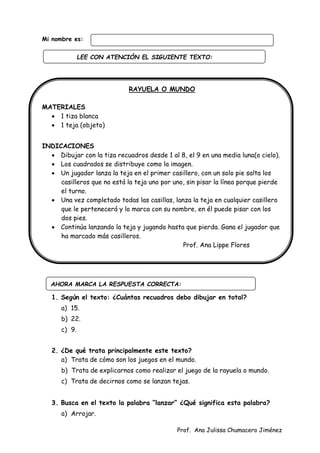 Prof. Ana Julissa Chumacero Jiménez
Mi nombre es:
RAYUELA O MUNDO
MATERIALES
 1 tiza blanca
 1 teja (objeto)
INDICACIONES
 Dibujar con la tiza recuadros desde 1 al 8, el 9 en una media luna(o cielo).
 Los cuadrados se distribuye como la imagen.
 Un jugador lanza la teja en el primer casillero, con un solo pie salta los
casilleros que no está la teja uno por uno, sin pisar la línea porque pierde
el turno.
 Una vez completado todas las casillas, lanza la teja en cualquier casillero
que le pertenecerá y lo marca con su nombre, en él puede pisar con los
dos pies.
 Continúa lanzando la teja y jugando hasta que pierda. Gana el jugador que
ha marcado más casilleros.
Prof. Ana Lippe Flores
1. Según el texto: ¿Cuántas recuadros debo dibujar en total?
a) 15.
b) 22.
c) 9.
2. ¿De qué trata principalmente este texto?
a) Trata de cómo son los juegos en el mundo.
b) Trata de explicarnos como realizar el juego de la rayuela o mundo.
c) Trata de decirnos como se lanzan tejas.
3. Busca en el texto la palabra “lanzar” ¿Qué significa esta palabra?
a) Arrojar.
AHORA MARCA LA RESPUESTA CORRECTA:
LEE CON ATENCIÓN EL SIGUIENTE TEXTO:
:
 