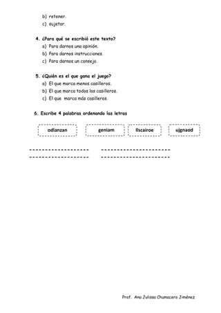 Prof. Ana Julissa Chumacero Jiménez
b) retener.
c) sujetar.
4. ¿Para qué se escribió este texto?
a) Para darnos una opinión.
b) Para darnos instrucciones.
c) Para darnos un consejo.
5. ¿Quién es el que gana el juego?
a) El que marca menos casilleros.
b) El que marca todos los casilleros.
c) El que marca más casilleros.
6. Escribe 4 palabras ordenando las letras
------------------- ----------------------
------------------- ----------------------
odlanzan ujgnaod
llscairoe
geniam
 