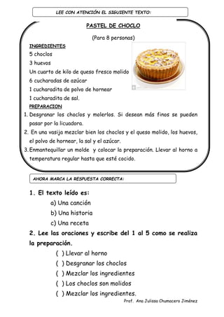 Prof. Ana Julissa Chumacero Jiménez
PASTEL DE CHOCLO
(Para 8 personas)
INGREDIENTES
5 choclos
3 huevos
Un cuarto de kilo de queso fresco molido
6 cucharadas de azúcar
1 cucharadita de polvo de hornear
1 cucharadita de sal.
PREPARACION
1. Desgranar los choclos y molerlos. Si desean más finos se pueden
pasar por la licuadora.
2. En una vasija mezclar bien los choclos y el queso molido, los huevos,
el polvo de hornear, la sal y el azúcar.
3. Enmantequillar un molde y colocar la preparación. Llevar al horno a
temperatura regular hasta que esté cocido.
1. El texto leído es:
a) Una canción
b) Una historia
c) Una receta
2. Lee las oraciones y escribe del 1 al 5 como se realiza
la preparación.
( ) Llevar al horno
( ) Desgranar los choclos
( ) Mezclar los ingredientes
( ) Los choclos son molidos
( ) Mezclar los ingredientes.
AHORA MARCA LA RESPUESTA CORRECTA:
LEE CON ATENCIÓN EL SIGUIENTE TEXTO:
:
 