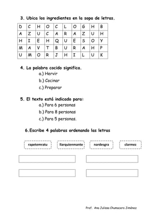 Prof. Ana Julissa Chumacero Jiménez
3. Ubica los ingredientes en la sopa de letras.
D C H O C L O G H B
A Z U C A R A Z U H
H I E H Q U E S O Y
M A V T B U R A H P
U M O R J H I L U K
4. La palabra cocido significa.
a.) Hervir
b.) Cocinar
c.) Preparar
5. El texto está indicado para:
a.) Para 6 personas
b.) Para 8 personas
c.) Para 5 personas.
6.Escribe 4 palabras ordenando las letras
rapetemratu clarmez
nardesgra
llarquienmante
 