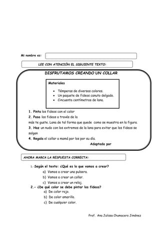 Prof. Ana Julissa Chumacero Jiménez
Mi nombre es:
DISFRUTAMOS CREANDO UN COLLAR
Procedimiento:
1. Pinta los fideos con el color
2. Pasa los fideos a través de la
más te guste. Lana de tal forma que quede como se muestra en la figura.
3. Haz un nudo con los extremos de la lana para evitar que los fideos se
salgan
4. Regala el collar a mamá por los por su día.
Adaptada por
1.- Según el texto: ¿Qué es lo que vamos a crear?
a) Vamos a crear una pulsera.
b) Vamos a crear un collar.
c) Vamos a crear un reloj.
2.- ¿De qué color se debe pintar los fideos?
a) De color rojo.
b) De color amarillo.
c) De cualquier color.
AHORA MARCA LA RESPUESTA CORRECTA:
Materiales
 Témperas de diversos colores.
 Un paquete de fideos canuto delgado.
 Cincuenta centímetros de lana.
LEE CON ATENCIÓN EL SIGUIENTE TEXTO:
:
 