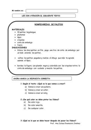 Prof. Ana Julissa Chumacero Jiménez
Mi nombre es:
ROMPECABEZAS DE PALITOS
MATERIALES
 10 palitos bajalengua
 plumones
 lápiz
 crayolas
 cinta de embalaje
 tijera
INDICACIONES
 Coloca los diez palitos en fila , pega una tira de cinta de embalaje por
un lado uniendo los palitos .
 voltea los palitos pegados y realiza el dibujo que más te agrade
usando el lápiz.
 bordea la figura con plumón negro y coloréala con las crayolas retira la
cinta de embalaje con cuidado y mezcla los palitos.
1 Según el texto: ¿Qué es lo que vamos a crear?
a) Vamos a crear una pulsera.
b) Vamos a crear un collar.
c) Vamos a crear un reloj.
2 ¿De qué color se debe pintar los fideos?
a) De color rojo.
b) De color amarillo.
c) De cualquier color.
3 ¿Qué es lo que se debe hacer después de pasar los fideos?
AHORA MARCA LA RESPUESTA CORRECTA:
LEE CON ATENCIÓN EL SIGUIENTE TEXTO:
:
 
