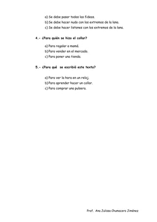 Prof. Ana Julissa Chumacero Jiménez
a) Se debe pasar todos los fideos.
b) Se debe hacer nudo con los extremos de la lana.
c) Se debe hacer listones con los extremos de la lana.
4.- ¿Para quién se hizo el collar?
a) Para regalar a mamá.
b) Para vender en el mercado.
c) Para poner una tienda.
5.- ¿Para qué se escribió este texto?
a) Para ver la hora en un reloj.
b) Para aprender hacer un collar.
c) Para comprar una pulsera.
 