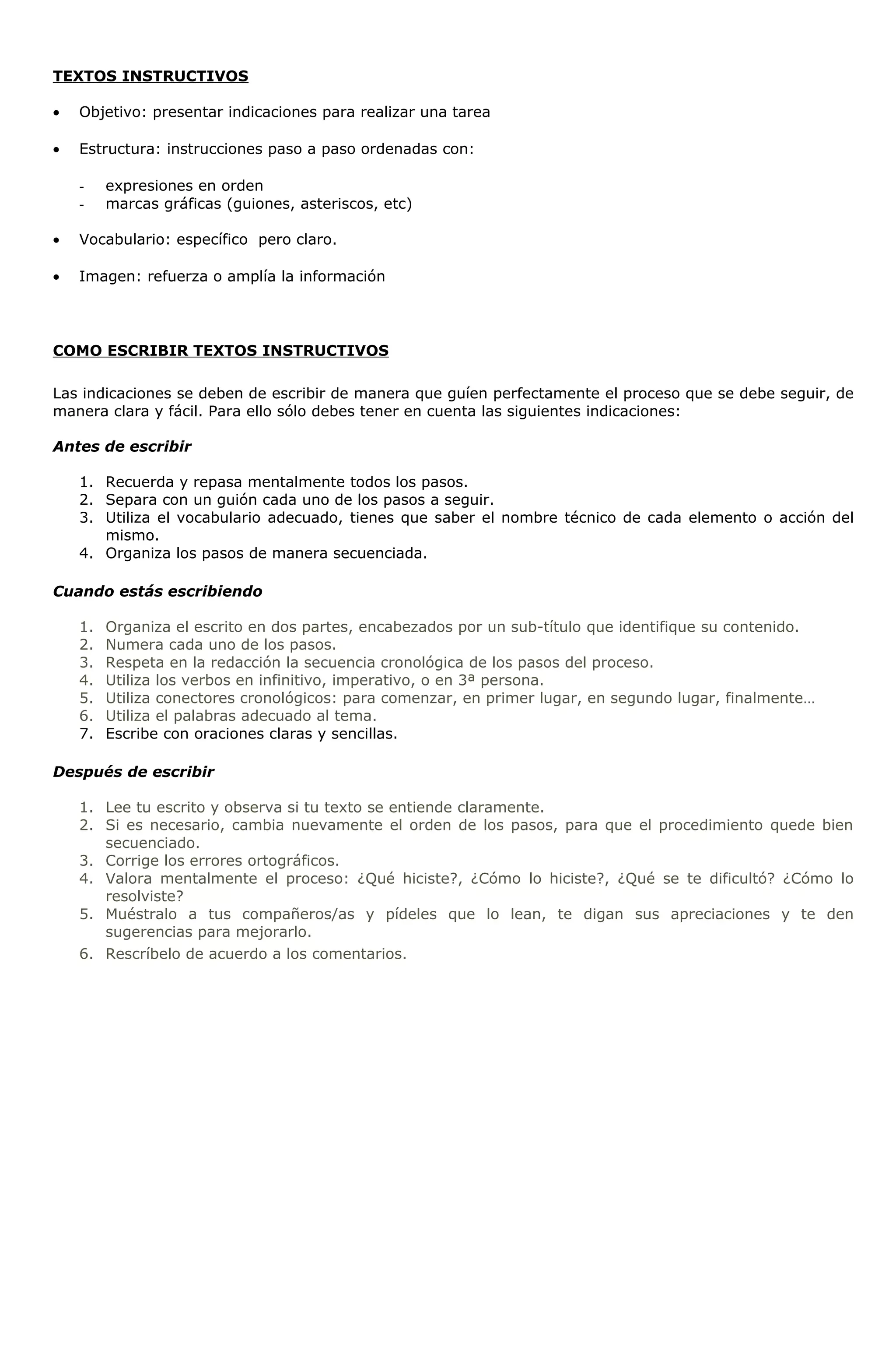 TEXTOS INSTRUCTIVOS 
· Objetivo: presentar indicaciones para realizar una tarea 
· Estructura: instrucciones paso a paso ordenadas con: 
- expresiones en orden 
- marcas gráficas (guiones, asteriscos, etc) 
· Vocabulario: específico pero claro. 
· Imagen: refuerza o amplía la información 
COMO ESCRIBIR TEXTOS INSTRUCTIVOS 
Las indicaciones se deben de escribir de manera que guíen perfectamente el proceso que se debe seguir, de 
manera clara y fácil. Para ello sólo debes tener en cuenta las siguientes indicaciones: 
Antes de escribir 
1. Recuerda y repasa mentalmente todos los pasos. 
2. Separa con un guión cada uno de los pasos a seguir. 
3. Utiliza el vocabulario adecuado, tienes que saber el nombre técnico de cada elemento o acción del 
mismo. 
4. Organiza los pasos de manera secuenciada. 
Cuando estás escribiendo 
1. Organiza el escrito en dos partes, encabezados por un sub-título que identifique su contenido. 
2. Numera cada uno de los pasos. 
3. Respeta en la redacción la secuencia cronológica de los pasos del proceso. 
4. Utiliza los verbos en infinitivo, imperativo, o en 3ª persona. 
5. Utiliza conectores cronológicos: para comenzar, en primer lugar, en segundo lugar, finalmente… 
6. Utiliza el palabras adecuado al tema. 
7. Escribe con oraciones claras y sencillas. 
Después de escribir 
1. Lee tu escrito y observa si tu texto se entiende claramente. 
2. Si es necesario, cambia nuevamente el orden de los pasos, para que el procedimiento quede bien 
secuenciado. 
3. Corrige los errores ortográficos. 
4. Valora mentalmente el proceso: ¿Qué hiciste?, ¿Cómo lo hiciste?, ¿Qué se te dificultó? ¿Cómo lo 
resolviste? 
5. Muéstralo a tus compañeros/as y pídeles que lo lean, te digan sus apreciaciones y te den 
sugerencias para mejorarlo. 
6. Rescríbelo de acuerdo a los comentarios. 
 