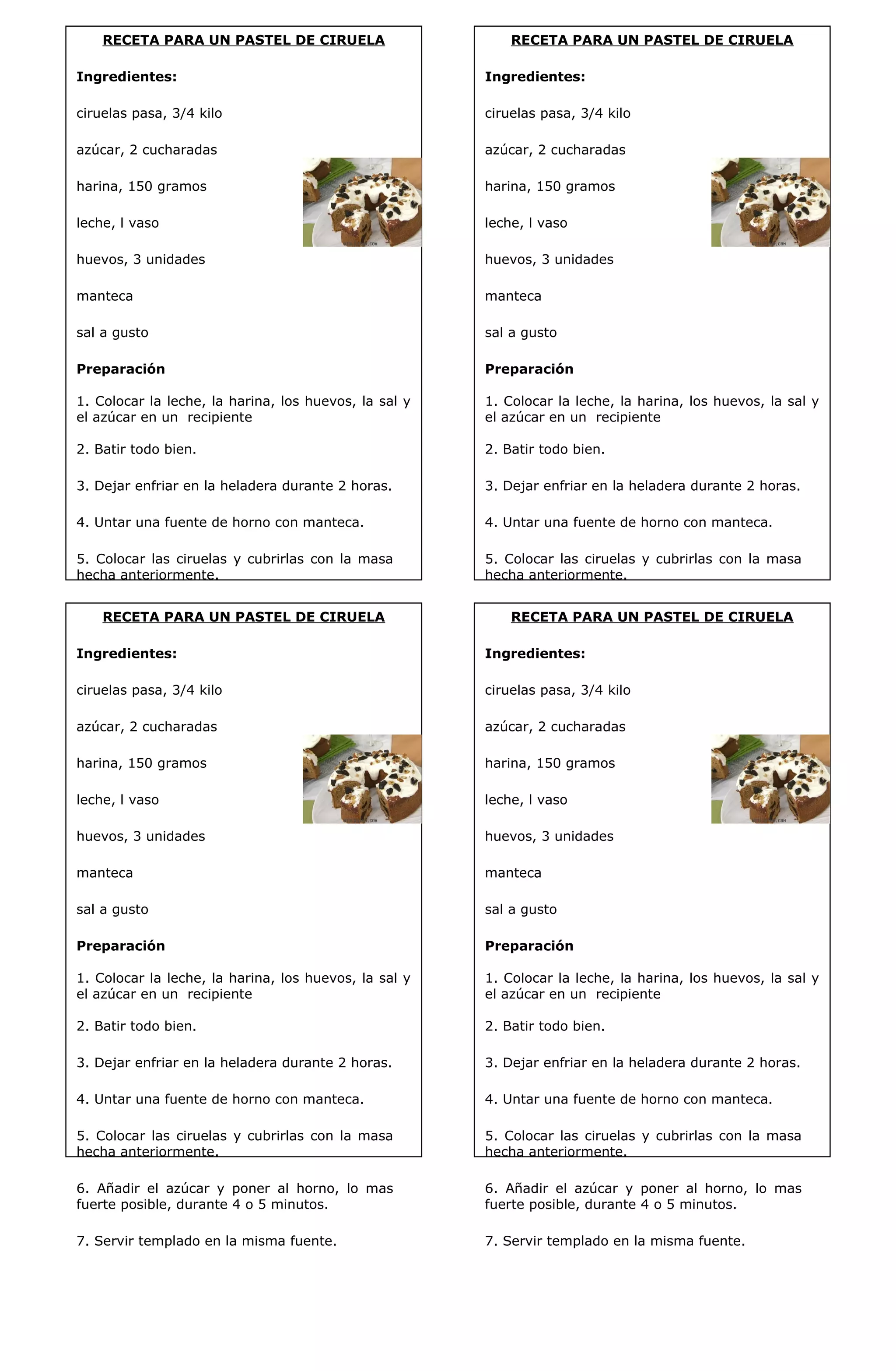 RECETA PARA UN PASTEL DE CIRUELA 
Ingredientes: 
ciruelas pasa, 3/4 kilo 
azúcar, 2 cucharadas 
harina, 150 gramos 
leche, l vaso 
huevos, 3 unidades 
manteca 
sal a gusto 
Preparación 
1. Colocar la leche, la harina, los huevos, la sal y 
el azúcar en un recipiente 
2. Batir todo bien. 
3. Dejar enfriar en la heladera durante 2 horas. 
4. Untar una fuente de horno con manteca. 
5. Colocar las ciruelas y cubrirlas con la masa 
hecha anteriormente. 
6. Añadir el azúcar y poner al horno, lo mas 
fuerte posible, durante 4 o 5 minutos. 
7. Servir templado en la misma fuente. 
RECETA PARA UN PASTEL DE CIRUELA 
Ingredientes: 
ciruelas pasa, 3/4 kilo 
azúcar, 2 cucharadas 
harina, 150 gramos 
leche, l vaso 
huevos, 3 unidades 
manteca 
sal a gusto 
Preparación 
1. Colocar la leche, la harina, los huevos, la sal y 
el azúcar en un recipiente 
2. Batir todo bien. 
3. Dejar enfriar en la heladera durante 2 horas. 
4. Untar una fuente de horno con manteca. 
5. Colocar las ciruelas y cubrirlas con la masa 
hecha anteriormente. 
6. Añadir el azúcar y poner al horno, lo mas 
fuerte posible, durante 4 o 5 minutos. 
7. Servir templado en la misma fuente. 
RECETA PARA UN PASTEL DE CIRUELA 
Ingredientes: 
ciruelas pasa, 3/4 kilo 
azúcar, 2 cucharadas 
harina, 150 gramos 
leche, l vaso 
huevos, 3 unidades 
manteca 
sal a gusto 
Preparación 
1. Colocar la leche, la harina, los huevos, la sal y 
el azúcar en un recipiente 
2. Batir todo bien. 
3. Dejar enfriar en la heladera durante 2 horas. 
4. Untar una fuente de horno con manteca. 
5. Colocar las ciruelas y cubrirlas con la masa 
hecha anteriormente. 
6. Añadir el azúcar y poner al horno, lo mas 
fuerte posible, durante 4 o 5 minutos. 
7. Servir templado en la misma fuente. 
RECETA PARA UN PASTEL DE CIRUELA 
Ingredientes: 
ciruelas pasa, 3/4 kilo 
azúcar, 2 cucharadas 
harina, 150 gramos 
leche, l vaso 
huevos, 3 unidades 
manteca 
sal a gusto 
Preparación 
1. Colocar la leche, la harina, los huevos, la sal y 
el azúcar en un recipiente 
2. Batir todo bien. 
3. Dejar enfriar en la heladera durante 2 horas. 
4. Untar una fuente de horno con manteca. 
5. Colocar las ciruelas y cubrirlas con la masa 
hecha anteriormente. 
6. Añadir el azúcar y poner al horno, lo mas 
fuerte posible, durante 4 o 5 minutos. 
7. Servir templado en la misma fuente. 
 
