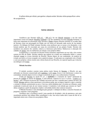 O sofista refuta por refutar, para ganhar a disputa verbal. Sócrates refuta parapurificar a alma
de sua ignorância.
TEXTO2: SÓCRATES
Acredita-se que Sócrates (470 a.C. - 399 a.C.) foi um filósofo ateniense e um dos mais
importantes ícones da tradição filosófica ocidental e um dos fundadores da atual Filosofia Ocidental. A
fonte mais importante de informação sobre Sócrates é Platão (Alguns filósofos afirmam só se poder falar
de Sócrates como um personagem de Platão, por ele nunca ter deixando nada escrito de sua própria
autoria.). Os diálogos de Platão retratam Sócrates como professor que se recusa a ter discípulos, e um
homem piedoso que foi executado por causa da conveniência de seu próprio Estado. Sócrates não
acreditava nos prazeres dos sentidos, todavia se interessava pela beleza. Dedicava-se à educação dos
cidadãos de Atenas, mas era indiferente em relação a seus próprios filhos.
O julgamento e a execução de Sócrates foram momentos importantes em sua vida e são eventos
centrais da obra de Platão. Sócrates admitiu que poderia ter evitado sua condenação (beber o veneno
chamado cicuta) se tivesse desistido da filosofia. Mesmo depois de sua condenação, ele poderia ter
evitado sua morte se tivesse escapado com a ajuda de amigos. A razão para sua cooperação com o Estado
e com seus próprios valores mostra uma valiosa faceta de sua filosofia, em especial aquela que é descrita
nos diálogos com Críton.
Método Socrático
O método socrático consiste numa prática muito famosa de Sócrates, o filósofo, em que,
utilizando um discurso caracterizado pela maiêutica e pela ironia, levava o seu interlocutor a entrar em
contradição, tentando depois levá-lo a chegar à conclusão de que o seu conhecimento é limitado.
Criada por Sócrates no século IV a.C., a maiêutica é o momento do "parto" intelectual da
procura da verdade no interior do Homem. A auto-reflexão, expressa no nosce te ipsum - "conhece a ti
mesmo" - põe o Homem na procura das verdades universais que são o caminho para a prática do bem e da
virtude. Sócrates aplicou-a para questionar os da nobreza grega, que se julgava superior e apta a controlar
e orientar os demais, pertencentes ao povo. Com isso, atraiu antipatias que o levaram aos tribunais, sendo
condenado à morte por meio de um veneno (cicuta). A maiêutica é um método que consiste em "parir"
idéias complexas a partir de perguntas simples e articuladas dentro dum contexto (assunto).
O Método Socrático é uma abordagem para geração e validação de idéias e conceitos baseada em
perguntas, respostas e mais perguntas.
Acreditava que a excelência moral é uma questão de divindade e não de parentesco, pois pais
moralmente perfeitos não tinham filhos semelhantes a eles. Isso talvez tenha sido a causa de não ter se
importado muito com o futuro de seus próprios filhos.
 