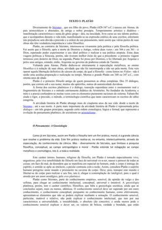 TEXTO 3: PLATÃO
Diversamente de Sócrates , que era filho do povo, Platão (428-347 a.C.) nasceu em Atenas, de
pais aristocráticos e abastados, de antiga e nobre prosápia. Temperamento artístico e dialético -
manifestação característica e suma do gênio grego - deu, na mocidade, livre curso ao seu talento poético,
que o acompanhou durante a vida toda, manifestando-se na expressão estética de seus escritos; entretanto
isto prejudicou sem dúvida a precisão e a ordem do seu pensamento, tanto assim que várias partes de suas
obras não têm verdadeira importância e valor filosófico.
Platão, ao contrário de Sócrates, interessou-se vivamente pela política e pela filosofia política.
Foi assim que o filósofo, após a morte de Dionísio o Antigo, voltou duas vezes - em 366 e em 361 - à
Dion, esperando poder experimentar o seu ideal político e realizar a sua política utopista. Estas duas
viagens políticas a Siracusa, porém, não tiveram melhor êxito do que a precedente: a primeira viagem
terminou com desterro de Dion; na segunda, Platão foi preso por Dionísio, e foi libertado por Arquitas e
pelos seus amigos, estando, então, Arquistas no governo do poderoso estado de Tarento.
Voltando para Atenas, Platão dedicou-se inteiramente à especulação metafísica, ao ensino
filosófico e à redação de suas obras, atividade que não foi interrompida a não ser pela morte. Esta veio
operar aquela libertação definitiva do cárcere do corpo, da qual a filosofia - como lemos no Fédon - não é
senão uma assídua preparação e realização no tempo. Morreu o grande Platão em 348 ou 347 a.C., com
oitenta anos de idade.
Platão é o primeiro filósofo antigo de quem possuímos as obras completas. Dos 35 diálogos,
porém, que correm sob o seu nome, muitos são apócrifos, outros de autenticidade duvidosa.
A forma dos escritos platônicos é o diálogo, transição espontânea entre o ensinamento oral e
fragmentário de Sócrates e o método estritamente didático de Aristóteles. No fundador da Academia, o
mito e a poesia confundem-se muitas vezes com os elementos puramente racionais do sistema. Faltam-lhe
ainda o rigor, a precisão, o método, a terminologia científica que tanto caracterizam os escritos do sábio
estagirita.
A atividade literária de Platão abrange mais de cinqüenta anos da sua vida: desde a morte de
Sócrates , até a sua morte. A parte mais importante da atividade literária de Platão é representada pelos
diálogos - em três grupos principais, segundo certa ordem cronológica, lógica e formal, que representa a
evolução do pensamento platônico, do socratismo ao aristotelismo .
O Pensamento: A Gnosiologia
Como já em Sócrates, assim em Platão a filosofia tem um fim prático, moral; é a grande ciência
que resolve o problema da vida. Este fim prático realiza-se, no entanto, intelectualmente, através da
especulação, do conhecimento da ciência. Mas - diversamente de Sócrates, que limitava a pesquisa
filosófica, conceptual, ao campo antropológico e moral - Platão estende tal indagação ao campo
metafísico e cosmológico, isto é, a toda a realidade.
Este caráter íntimo, humano, religioso da filosofia, em Platão é tornado especialmente vivo,
angustioso, pela viva sensibilidade do filósofo em face do universal vir-a-ser, nascer e perecer de todas as
coisas; em face do mal, da desordem que se manifesta em especial no homem, onde o corpo é inimigo do
espírito, o sentido se opõe ao intelecto, a paixão contrasta com a razão. Assim, considera Platão o espírito
humano peregrino neste mundo e prisioneiro na caverna do corpo. Deve, pois, transpor este mundo e
libertar-se do corpo para realizar o seu fim, isto é, chegar à contemplação do inteligível, para o qual é
atraído por um amor nostálgico, pelo eros platônico.
Platão como Sócrates, parte do conhecimento empírico, sensível, da opinião do vulgo e dos
sofistas, para chegar ao conhecimento intelectual, conceptual, universal e imutável. A gnosiologia
platônica, porém, tem o caráter científico, filosófico, que falta a gnosiologia socrática, ainda que as
conclusões sejam, mais ou menos, idênticas. O conhecimento sensível deve ser superado por um outro
conhecimento, o conhecimento conceptual, porquanto no conhecimento humano, como efetivamente,
apresentam-se elementos que não se podem explicar mediante a sensação. O conhecimento sensível,
particular, mutável e relativo, não pode explicar o conhecimento intelectual, que tem por sua
característica a universalidade, a imutabilidade, o absoluto (do conceito); e ainda menos pode o
conhecimento sensível explicar o dever ser, os valores de beleza, verdade e bondade, que estão
 