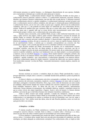 efetivamente presentes no espírito humano, e se distinguem diametralmente de seus opostos, fealdade,
erro e mal-posição e distinção que o sentido não pode operar por si mesmo.
Segundo Platão, o conhecimento humano integral fica nitidamente dividido em dois graus: o
conhecimento sensível, particular, mutável e relativo, e o conhecimento intelectual, universal, imutável,
absoluto, que ilumina o primeiro conhecimento, mas que dele não se pode derivar. A diferença essencial
entre o conhecimento sensível, a opinião verdadeira e o conhecimento intelectual, racional em geral, está
nisto: o conhecimento sensível, embora verdadeiro, não sabe que o é, donde pode passar indiferentemente
o conhecimento diverso, cair no erro sem o saber; ao passo que o segundo, além de ser um conhecimento
verdadeiro, sabe que o é, não podendo de modo algum ser substituído por um conhecimento diverso,
errôneo. Poder-se-ia também dizer que o primeiro sabe que as coisas estão assim, sem saber porque o
estão, ao passo que o segundo sabe que as coisas devem estar necessariamente assim como estão,
precisamente porque é ciência, isto é, conhecimento das coisas pelas causas.
Sócrates estava convencido, como também Platão, de que o saber intelectual transcende, no seu
valor, o saber sensível, mas julgava, todavia, poder construir indutivamente o conceito da sensação, da
opinião; Platão, ao contrário, não admite que da sensação - particular, mutável, relativa - se possa de
algum modo tirar o conceito universal, imutável, absoluto. E, desenvolvendo, exagerando, exasperando a
doutrina da maiêutica socrática, diz que os conceitos são a priori, inatos no espírito humano, donde têm
de ser oportunamente tirados, e sustenta que as sensações correspondentes aos conceitos não lhes
constituem a origem, e sim a ocasião para fazê-los reviver, relembrar conforme a lei da associação.
Aqui devemos lembrar que Platão, diversamente de Sócrates, dá ao conhecimento racional,
conceptual, científico, uma base real, um objeto próprio: as idéias eternas e universais, que são os
conceitos, ou alguns conceitos da mente, personalizados. Do mesmo modo, dá ao conhecimento empírico,
sensível, à opinião verdadeira, uma base e um fundamento reais, um objeto próprio: as coisas particulares
e mutáveis, como as concebiam Heráclito e os sofistas. Deste mundo material e contigente, portanto, não
há ciência, devido à sua natureza inferior, mas apenas é possível, no máximo, um conhecimento sensível
verdadeiro - opinião verdadeira - que é precisamente o conhecimento adequado à sua natureza inferior.
Pode haver conhecimento apenas do mundo imaterial e racional das idéias pela sua natureza superior.
Este mundo ideal, racional - no dizer de Platão - transcende inteiramente o mundo empírico, material, em
que vivemos.
Teoria das Idéias
Sócrates mostrara no conceito o verdadeiro objeto da ciência. Platão aprofunda-lhe a teoria e
procura determinar a relação entre o conceito e a realidade fazendo deste problema o ponto de partida da
sua filosofia.
A ciência é objetiva; ao conhecimento certo deve corresponder a realidade. Ora, de um lado, os
nossos conceitos são universais, necessários, imutáveis e eternos (Sócrates), do outro, tudo no mundo é
individual, contingente e transitório (Heráclito). Deve, logo, existir, além do fenomenal, um outro mundo
de realidades, objetivamente dotadas dos mesmos atributos dos conceitos subjetivos que as representam.
Estas realidades chamam-se Idéias. As idéias não são, pois, no sentido platônico, representações
intelectuais, formas abstratas do pensamento, são realidades objetivas, modelos e arquétipos eternos de
que as coisas visíveis são cópias imperfeitas e fugazes. Assim a idéia de homem é o homem abstrato
perfeito e universal de que os indivíduos humanos são imitações transitórias e defeituosas.
Todas as idéias existem num mundo separado, o mundo dos inteligíveis, situado na esfera
celeste. A certeza da sua existência funda-a Platão na necessidade de salvar o valor objetivo dos nossos
conhecimentos e na importância de explicar os atributos do ente de Parmênides, sem, com ele, negar a
existência do fieri. Tal a célebre teoria das idéias, alma de toda filosofia platônica, centro em torno do
qual gravita todo o seu sistema.
A Metafísica - As Idéias
O sistema metafísico de Platão centraliza-se e culmina no mundo divino das idéias; e estas
contrapõe-se amatéria obscura e incriada. Entre as idéias e a matéria estão o Demiurgo e as almas,
através de que desce das idéias à matéria aquilo de racionalidade que nesta matéria aparece.
O divino platônico é representado pelo mundo das idéias e especialmente pela idéia do Bem, que
está no vértice. A existência desse mundo ideal seria provada pela necessidade de estabelecer uma base
ontológica, um objeto adequado ao conhecimento conceptual. Esse conhecimento, aliás, se impõe ao lado
 