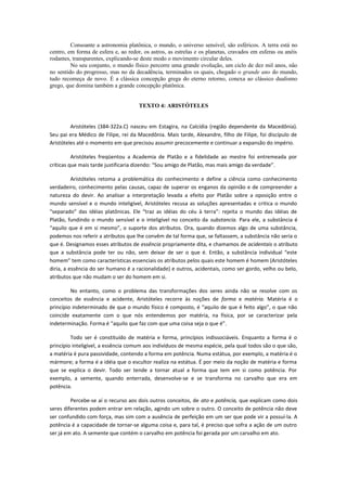 Consoante a astronomia platônica, o mundo, o universo sensível, são esféricos. A terra está no
centro, em forma de esfera e, ao redor, os astros, as estrelas e os planetas, cravados em esferas ou anéis
rodantes, transparentes, explicando-se deste modo o movimento circular deles.
No seu conjunto, o mundo físico percorre uma grande evolução, um ciclo de dez mil anos, não
no sentido do progresso, mas no da decadência, terminados os quais, chegado o grande ano do mundo,
tudo recomeça de novo. É a clássica concepção grega do eterno retorno, conexa ao clássico dualismo
grego, que domina também a grande concepção platônica.
TEXTO 4: ARISTÓTELES
Aristóteles (384-322a.C) nasceu em Estagira, na Calcídia (região dependente da Macedônia).
Seu pai era Médico de Filipe, rei da Macedônia. Mais tarde, Alexandre, filho de Filipe, foi discípulo de
Aristóteles até o momento em que precisou assumir precocemente e continuar a expansão do império.
Aristóteles freqüentou a Academia de Platão e a fidelidade ao mestre foi entremeada por
críticas que mais tarde justificaria dizendo: “Sou amigo de Platão, mas mais amigo da verdade”.
Aristóteles retoma a problemática do conhecimento e define a ciência como conhecimento
verdadeiro, conhecimento pelas causas, capaz de superar os enganos da opinião e de compreender a
natureza do devir. Ao analisar a interpretação levada a efeito por Platão sobre a oposição entre o
mundo sensível e o mundo inteligível, Aristóteles recusa as soluções apresentadas e critica o mundo
“separado” das idéias platônicas. Ele “traz as idéias do céu à terra”: rejeita o mundo das idéias de
Platão, fundindo o mundo sensível e o inteligível no conceito da substancia. Para ele, a substância é
“aquilo que é em si mesmo”, o suporte dos atributos. Ora, quando dizemos algo de uma substância,
podemos nos referir a atributos que lhe convêm de tal forma que, se faltassem, a substância não seria o
que é. Designamos esses atributos de essência propriamente dita, e chamamos de acidentais o atributo
que a substância pode ter ou não, sem deixar de ser o que é. Então, a substância individual “este
homem” tem como características essenciais os atributos pelos quais este homem é homem (Aristóteles
diria, a essência do ser humano é a racionalidade) e outros, acidentais, como ser gordo, velho ou belo,
atributos que não mudam o ser do homem em si.
No entanto, como o problema das transformações dos seres ainda não se resolve com os
conceitos de essência e acidente, Aristóteles recorre às noções de forma e matéria. Matéria é o
princípio indeterminado de que o mundo físico é composto, é “aquilo de que é feito algo”, o que não
coincide exatamente com o que nós entendemos por matéria, na física, por se caracterizar pela
indeterminação. Forma é “aquilo que faz com que uma coisa seja o que é”.
Todo ser é constituído de matéria e forma, princípios indissociáveis. Enquanto a forma é o
princípio inteligível, a essência comum aos indivíduos de mesma espécie, pela qual todos são o que são,
a matéria é pura passividade, contendo a forma em potência. Numa estátua, por exemplo, a matéria é o
mármore; a forma é a idéia que o escultor realiza na estátua. É por meio da noção de matéria e forma
que se explica o devir. Todo ser tende a tornar atual a forma que tem em si como potência. Por
exemplo, a semente, quando enterrada, desenvolve-se e se transforma no carvalho que era em
potência.
Percebe-se aí o recurso aos dois outros conceitos, de ato e potência, que explicam como dois
seres diferentes podem entrar em relação, agindo um sobre o outro. O conceito de potência não deve
ser confundido com força, mas sim com a ausência de perfeição em um ser que pode vir a possuí-la. A
potência é a capacidade de tornar-se alguma coisa e, para tal, é preciso que sofra a ação de um outro
ser já em ato. A semente que contém o carvalho em potência foi gerada por um carvalho em ato.
 