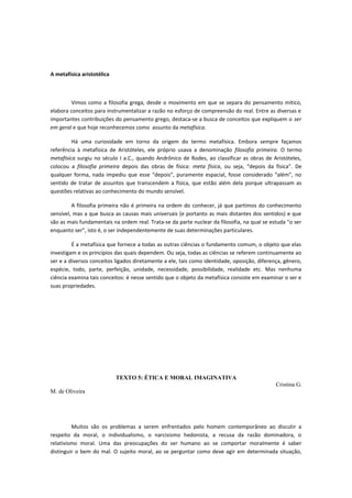 A metafísica aristotélica
Vimos como a filosofia grega, desde o movimento em que se separa do pensamento mítico,
elabora conceitos para instrumentalizar a razão no esforço de compreensão do real. Entre as diversas e
importantes contribuições do pensamento grego, destaca-se a busca de conceitos que expliquem o ser
em geral e que hoje reconhecemos como assunto da metafísica.
Há uma curiosidade em torno da origem do termo metafísica. Embora sempre façamos
referência à metafísica de Aristóteles, ele próprio usava a denominação filosofia primeira. O termo
metafísica surgiu no século I a.C., quando Andrônico de Rodes, ao classificar as obras de Aristóteles,
colocou a filosofia primeira depois das obras de física: meta física, ou seja, “depois da física”. De
qualquer forma, nada impediu que esse “depois”, puramente espacial, fosse considerado “além”, no
sentido de tratar de assuntos que transcendem a física, que estão além dela porque ultrapassam as
questões relativas ao conhecimento do mundo sensível.
A filosofia primeira não é primeira na ordem do conhecer, já que partimos do conhecimento
sensível, mas a que busca as causas mais universais (e portanto as mais distantes dos sentidos) e que
são as mais fundamentais na ordem real. Trata-se da parte nuclear da filosofia, na qual se estuda “o ser
enquanto ser”, isto é, o ser independentemente de suas determinações particulares.
É a metafísica que fornece a todas as outras ciências o fundamento comum, o objeto que elas
investigam e os princípios das quais dependem. Ou seja, todas as ciências se referem continuamente ao
ser e a diversos conceitos ligados diretamente a ele, tais como identidade, oposição, diferença, gênero,
espécie, todo, parte, perfeição, unidade, necessidade, possibilidade, realidade etc. Mas nenhuma
ciência examina tais conceitos: é nesse sentido que o objeto da metafísica consiste em examinar o ser e
suas propriedades.
TEXTO 5: ÉTICA E MORAL IMAGINATIVA
Cristina G.
M. de Oliveira
Muitos são os problemas a serem enfrentados pelo homem contemporâneo ao discutir a
respeito da moral, o individualismo, o narcisismo hedonista, a recusa da razão dominadora, o
relativismo moral. Uma das preocupações do ser humano ao se comportar moralmente é saber
distinguir o bem do mal. O sujeito moral, ao se perguntar como deve agir em determinada situação,
 