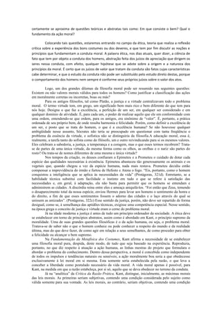 certamente se aproxima de questões teóricas e abstratas tais como: Em que consiste o bem? Qual o
fundamento da ação moral?
Colocando tais questões, estaremos entrando no campo da ética, teoria que realiza a reflexão
crítica sobre a experiência dos bons costumes ou dos deveres, e que tem por fim discutir as noções e
princípios que fundamentam a conduta moral. A palavra ética, nos dias atuais, quer dizer, a ciência de
fato que tem por objeto a conduta dos homens, abstração feita dos juízos de apreciação que dirigem os
seres nessa conduta, com efeito, qualquer hipótese que se adote sobre a origem e a natureza dos
princípios da moral. É certo que os juízos de valor que tratam da conduta são fatos cujas características
cabe determinar, e que o estudo da conduta não pode ser substituído pelo estudo direto destas, porque
o comportamento dos homens nem sempre é conforme seus próprios juízos sobre o valor dos atos.
Logo, um dos grandes dilemas da filosofia moral pode ser resumido nas seguintes questões:
Existem ou não valores morais válidos para todos os homens? Como justificar a classificação das ações
em moralmente corretas ou incorretas, boas ou más?
Para os antigos filósofos, tal como Platão, a justiça e a virtude centralizavam todo o problema
moral. O termo virtude tem, em grego, um significado bem mais rico e bem diferente do que tem para
nós hoje. Designa o que faz a excelência, a perfeição de um ser, em qualquer ser considerado e em
qualquer domínio de atividade. É, para cada um, o poder de realizar aquilo que ele em conformidade com
uma ordem, entendendo-se que ordem, para os antigos, era sinônimo de “valor”. É, portanto, a prática
ordenada de seu próprio bem, de onde resulta harmonia e felicidade. Porém, como definir a excelência de
um ser, e posto que se trata do homem, o que é a excelência humana? Se não houvesse qualquer
ambigüidade nesse assunto, Sócrates não teria se preocupado em questionar com tanta freqüência o
problema da essência da virtude, e sofistica não se distinguiria da filosofia.A educação moral, essa é,
realmente, a tarefa tanto do sofista como do filósofo, um e outro reivindicando para si os mesmos valores.
Eles celebram a sabedoria, a justiça, a temperança e a coragem, mas o que esses termos recobrem? Trata-
se de partes de uma única virtude, da mesma forma como os olhos, as orelhas e o nariz são partes do
rosto? Ou trata-se de nomes diferentes de uma mesma e única virtude?
Nos tempos da criação, os deuses confiaram a Epimeteu e a Prometeu o cuidado de dotar cada
espécie das qualidades necessárias à existência. Epimeteu abasteceu tão generosamente os animais e os
vegetais que, quando chegou a vez da espécie humana, nada mais restava. Prometeu decidiu então
compensar a imprevidência do irmão e furtou de Hefesto e Atena o fogo. “Eis, portanto, como o homem
conquistou a inteligência que se aplica às necessidades da vida” (Protágoras, 321d). Entretanto, se a
habilidade técnica substitui com facilidade o instinto em tudo o que se refere à satisfação das
necessidades e, em geral, à adaptação, ela não basta para permitir que os homens se entendam e
administrem as cidades. A discórdia reina entre eles e ameaça aniquilá-los. “Foi então que Zeus, temendo
o desaparecimento total da nossa espécie, enviou Hermes para levar aos homens o sentimento da honra e
do direito, a fim de que esses sentimentos fossem o adorno das cidades e o laço através do qual se
unissem as amizades”. (Protágoras, 322c) Esse sentido da justiça, porém, não deve ser repartido de forma
desigual, como se, à semelhança das aptidões técnicas, exigisse uma competência especial. Nesse sentido,
na época grega o conceito de justiça e virtude eram o cerne do problema moral.
Já na idade moderna a justiça é antes de tudo um princípio ordenador da sociedade. A ética deve
se estabelecer em torno de princípios abstratos, assim como é abordado em Kant, o princípio supremo da
moralidade. Uma de suas grandes questões filosóficas é o da ação humana, ou seja, o problema moral.
Tratava-se de saber não o que o homem conhece ou pode conhecer a respeito do mundo e da realidade
última, mas do que deve fazer, de como agir em relação a seus semelhantes, de como proceder para obter
a felicidade ou alcançar o bem supremo.
Na Fundamentação da Metafísica dos Costumes, Kant afirma a necessidade de se estabelecer
uma filosofia moral pura, despida, deste modo, de tudo que seja baseado na experiência. Reproduzia,
portanto, no que diz respeito à atuação a ação humana, as linhas mestras do projeto que formulara o
abordar o problema do conhecimento. Dentro dessa perspectiva, a moral é concebida como independente
de todos os impulsos e tendências naturais ou sensíveis; a ação moralmente boa seria a que obedecesse
exclusivamente à lei moral em si mesma. Esta somente seria estabelecida pela razão, o que leva a
conceber a liberdade como postulado necessário da vida moral. A vida moral apenas é possível, para
Kant, na medida em que a razão estabeleça, por si só, aquilo que se deva obedecer no terreno da conduta.
Já na “analítica” da Crítica da Razão Prática, Kant, distingue, inicialmente, as máximas morais
das leis morais. As primeiras seriam subjetivas, contendo uma condição considerada pelo sujeito como
válida somente para sua vontade. As leis morais, ao contrário, seriam objetivas, contendo uma condição
 